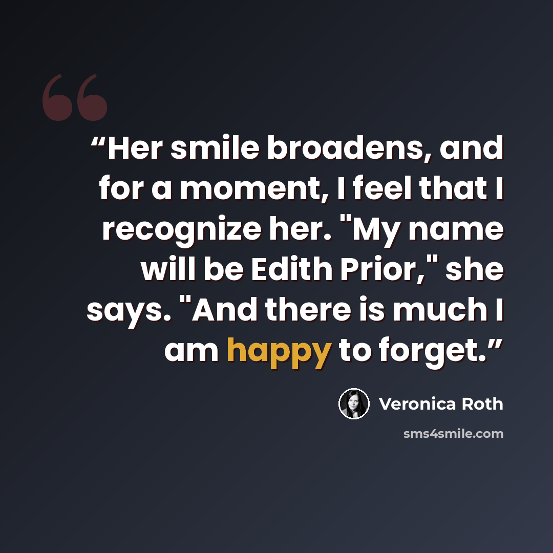 “Her smile broadens, and for a moment, I feel that I recognize her. "My name will be Edith Prior," she says. "And there is much I am happy to forget.” quote by Veronica Roth