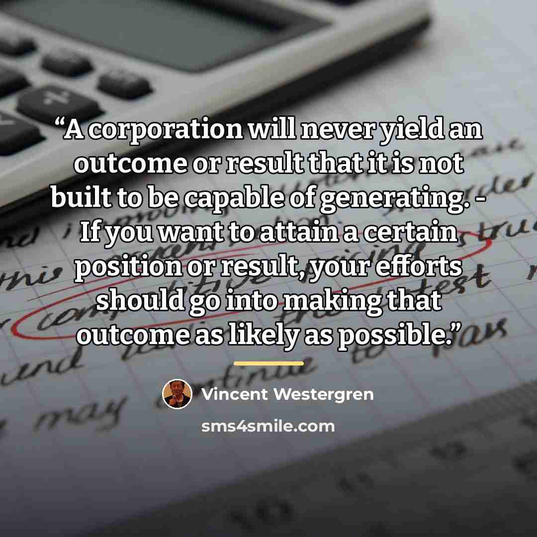 “A corporation will never yield an outcome or result that it is not built to be capable of generating. - If you want to attain a certain position or result, your efforts should go into making that outcome as likely as possible.” quote by Vincent Westergren