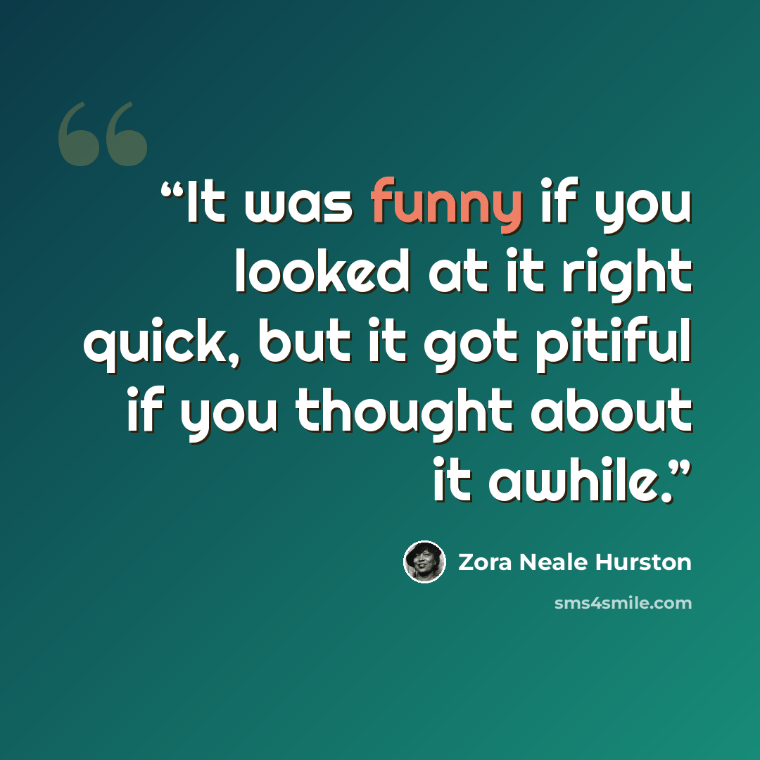 “It was funny if you looked at it right quick, but it got pitiful if you thought about it awhile.” quote by Zora Neale Hurston