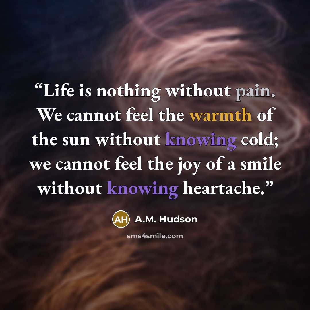 “Life is nothing without pain. We cannot feel the warmth of the sun without knowing cold; we cannot feel the joy of a smile without knowing heartache.” quote by A.M. Hudson