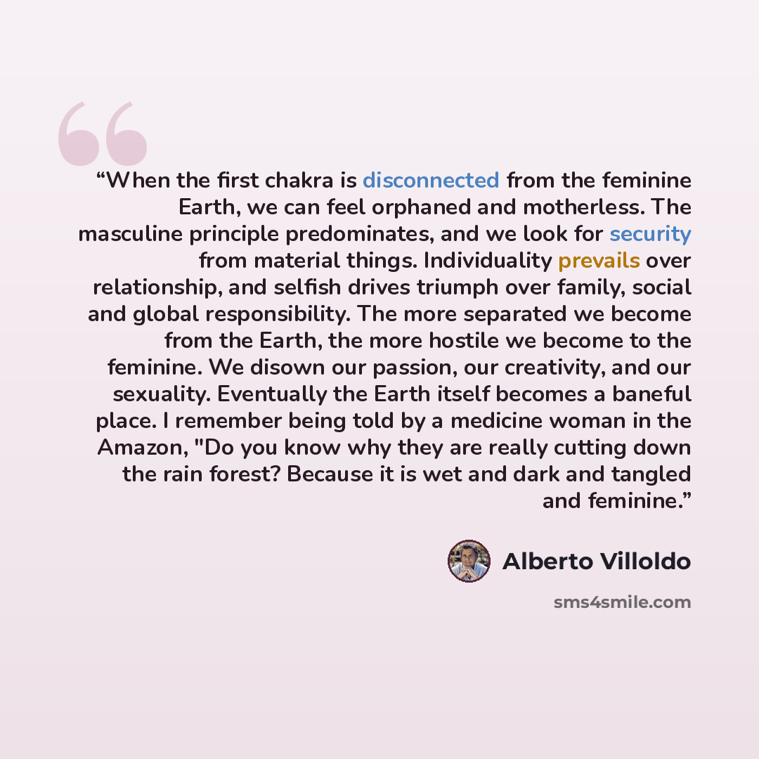 “When the first chakra is disconnected from the feminine Earth, we can feel orphaned and motherless. The masculine principle predominates, and we look for security from material things. Individuality prevails over relationship, and selfish drives triumph over family, social and global…” quote by Alberto Villoldo