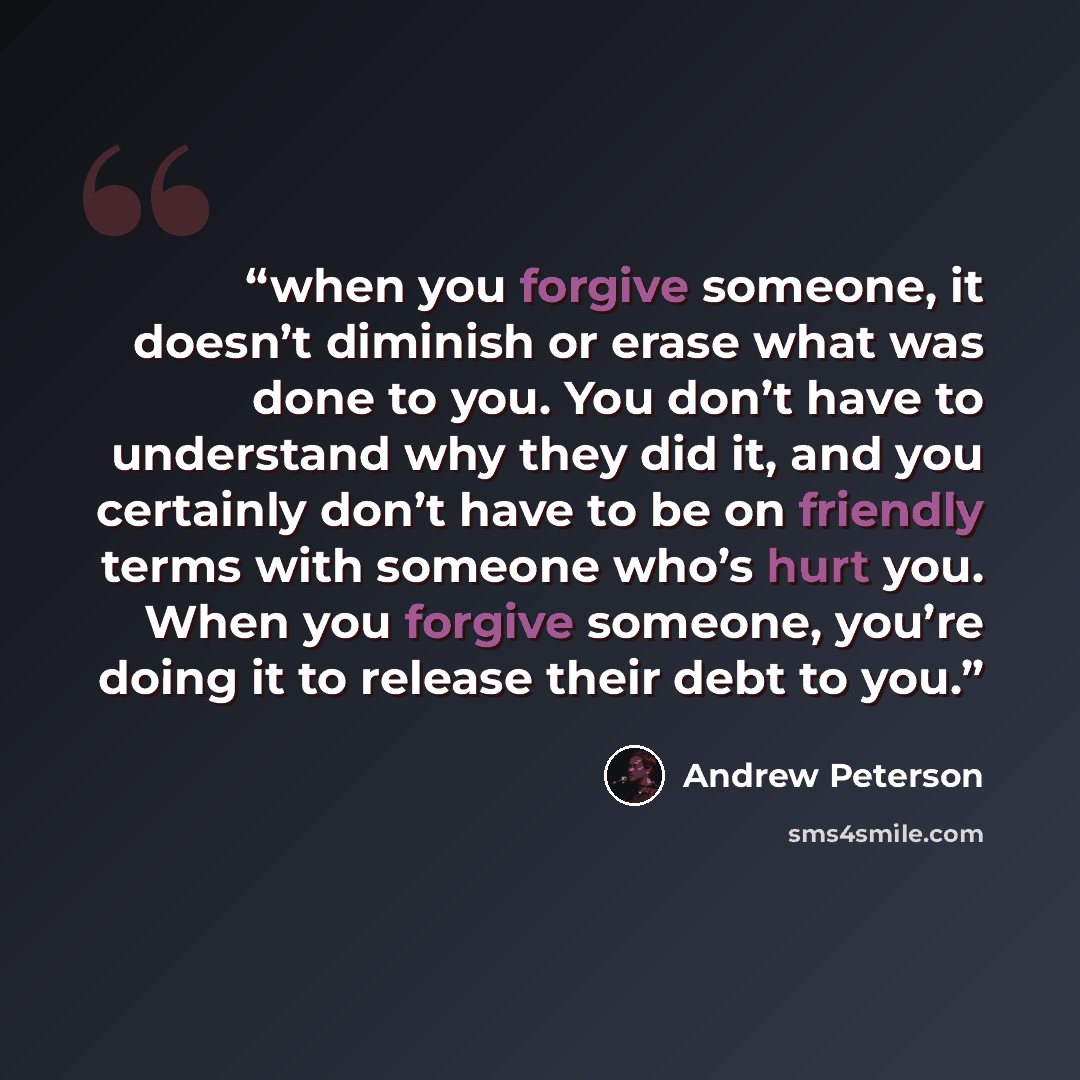 “when you forgive someone, it doesn’t diminish or erase what was done to you. You don’t have to understand why they did it, and you certainly don’t have to be on friendly terms with someone who’s hurt you. When you forgive someone, you’re doing it to release their debt to you.” quote by Andrew Peterson