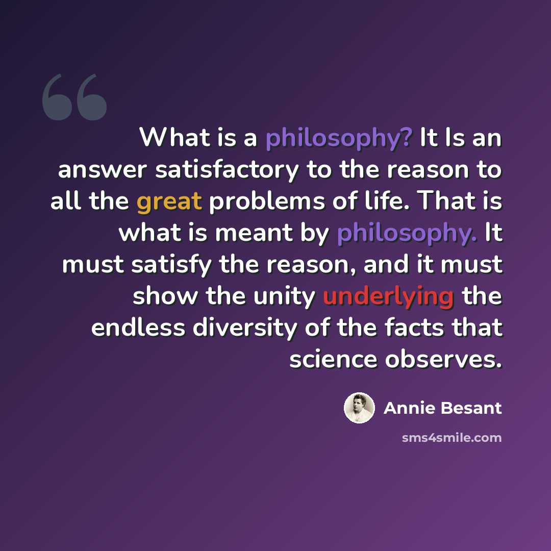 “What is a philosophy? It Is an answer satisfactory to the reason to all the great problems of life. That is what is meant by philosophy. It must satisfy the reason, and it must show the unity underlying the endless diversity of the facts that science observes.” quote by Annie Besant