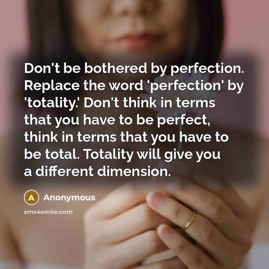 “Don't be bothered by perfection. Replace the word 'perfection' by 'totality.' Don't think in terms that you have to be perfect, think in terms that you have to be total. Totality will give you a different dimension.” quote by Anonymous