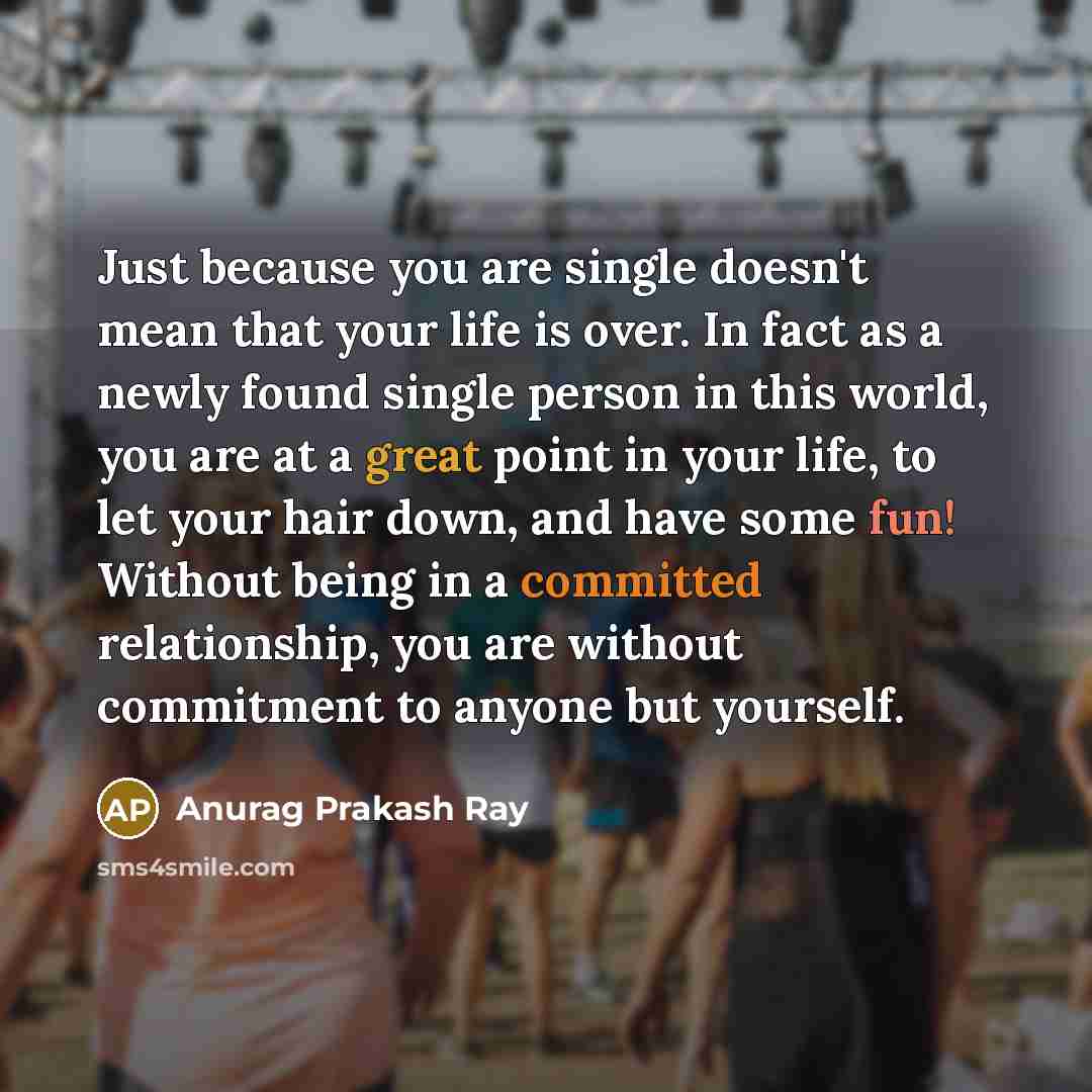 “Just because you are single doesn't mean that your life is over. In fact as a newly found single person in this world, you are at a great point in your life, to let your hair down, and have some fun! Without being in a committed relationship, you are without commitment to anyone but yourself.” quote by Anurag Prakash Ray
