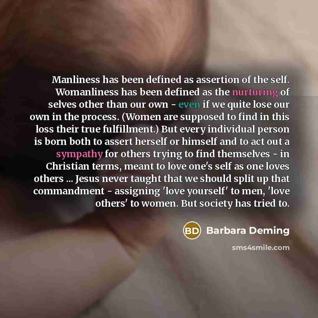 “Manliness has been defined as assertion of the self. Womanliness has been defined as the nurturing of selves other than our own - even if we quite lose our own in the process. (Women are supposed to find in this loss their true fulfillment.) But every individual person is born both to assert…” quote by Barbara Deming