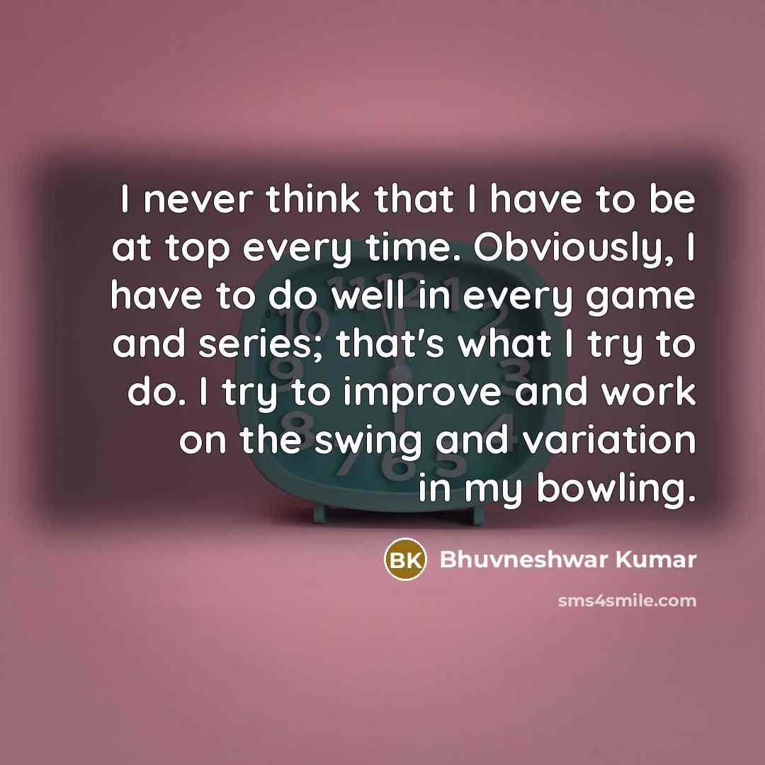“I never think that I have to be at top every time. Obviously, I have to do well in every game and series; that's what I try to do. I try to improve and work on the swing and variation in my bowling.” quote by Bhuvneshwar Kumar