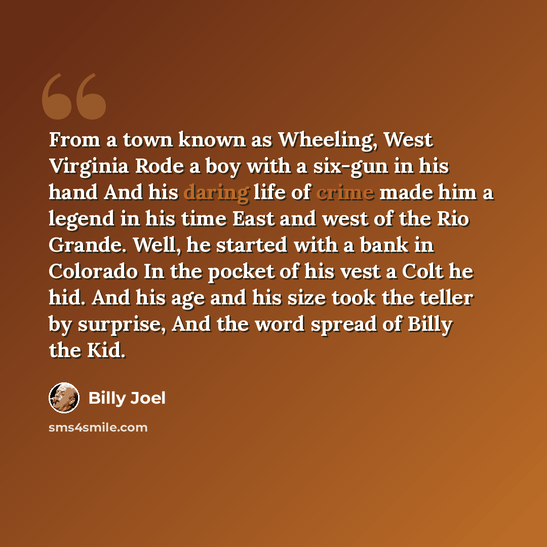 “From a town known as Wheeling, West Virginia Rode a boy with a six-gun in his hand And his daring life of crime made him a legend in his time East and west of the Rio Grande. Well, he started with a bank in Colorado In the pocket of his vest a Colt he hid. And his age and his size took the teller…” quote by Billy Joel
