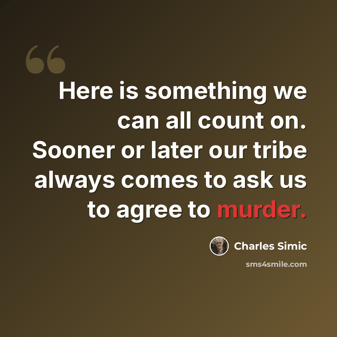 “Here is something we can all count on. Sooner or later our tribe always comes to ask us to agree to murder.” quote by Charles Simic