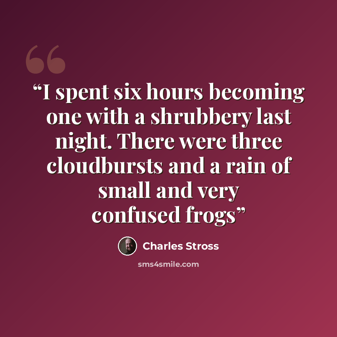 “I spent six hours becoming one with a shrubbery last night. There were three cloudbursts and a rain of small and very confused frogs” quote by Charles Stross