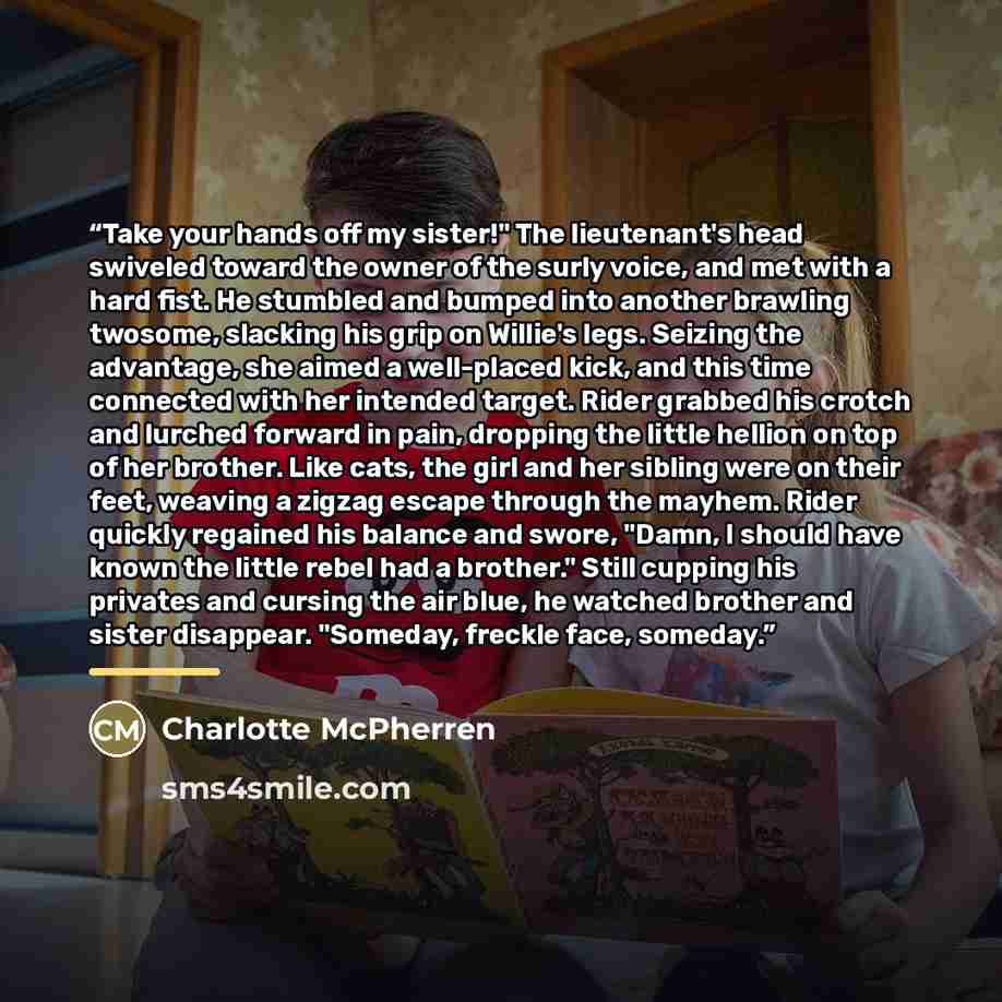 “Take your hands off my sister!" The lieutenant's head swiveled toward the owner of the surly voice, and met with a hard fist. He stumbled and bumped into another brawling twosome, slacking his grip on Willie's legs. Seizing the advantage, she aimed a well-placed kick, and this time connected with…” quote by Charlotte McPherren