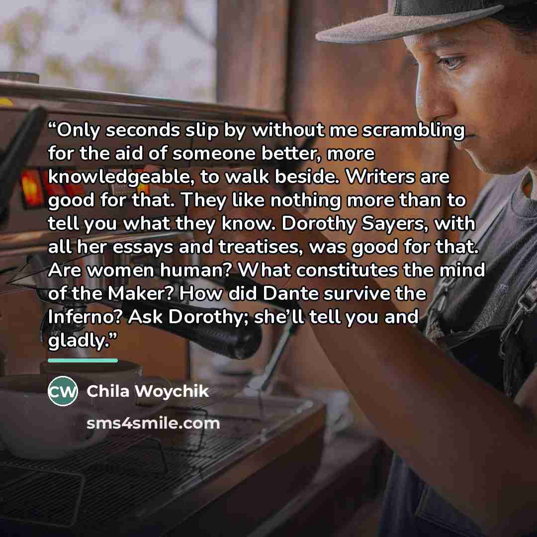 “Only seconds slip by without me scrambling for the aid of someone better, more knowledgeable, to walk beside. Writers are good for that. They like nothing more than to tell you what they know. Dorothy Sayers, with all her essays and treatises, was good for that. Are women human? What constitutes…” quote by Chila Woychik