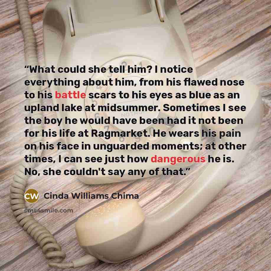 “What could she tell him? I notice everything about him, from his flawed nose to his battle scars to his eyes as blue as an upland lake at midsummer. Sometimes I see the boy he would have been had it not been for his life at Ragmarket. He wears his pain on his face in unguarded moments; at other…” quote by Cinda Williams Chima