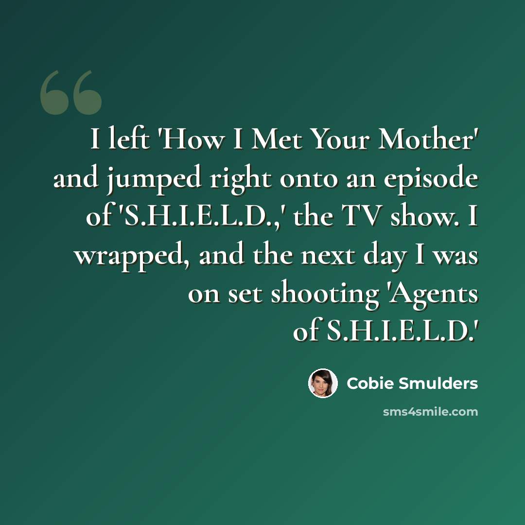 “I left 'How I Met Your Mother' and jumped right onto an episode of 'S.H.I.E.L.D.,' the TV show. I wrapped, and the next day I was on set shooting 'Agents of S.H.I.E.L.D.'” quote by Cobie Smulders