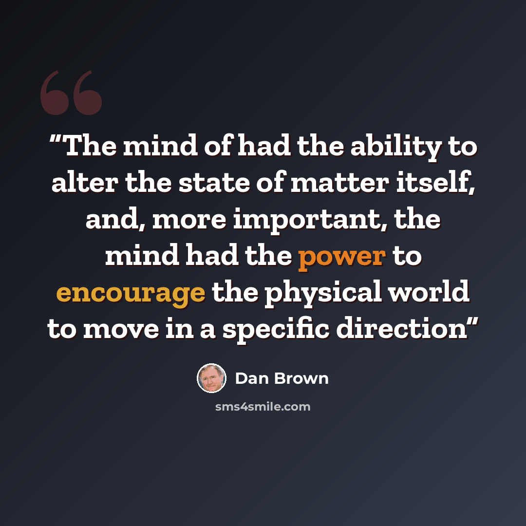 “The mind of had the ability to alter the state of matter itself, and, more important, the mind had the power to encourage the physical world to move in a specific direction” quote by Dan Brown