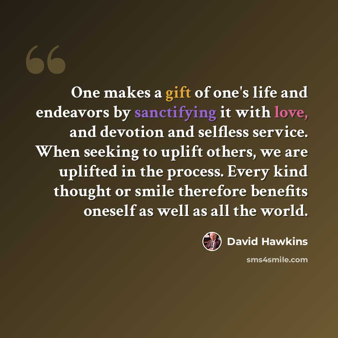 “One makes a gift of one's life and endeavors by sanctifying it with love, and devotion and selfless service. When seeking to uplift others, we are uplifted in the process. Every kind thought or smile therefore benefits oneself as well as all the world.” quote by David Hawkins