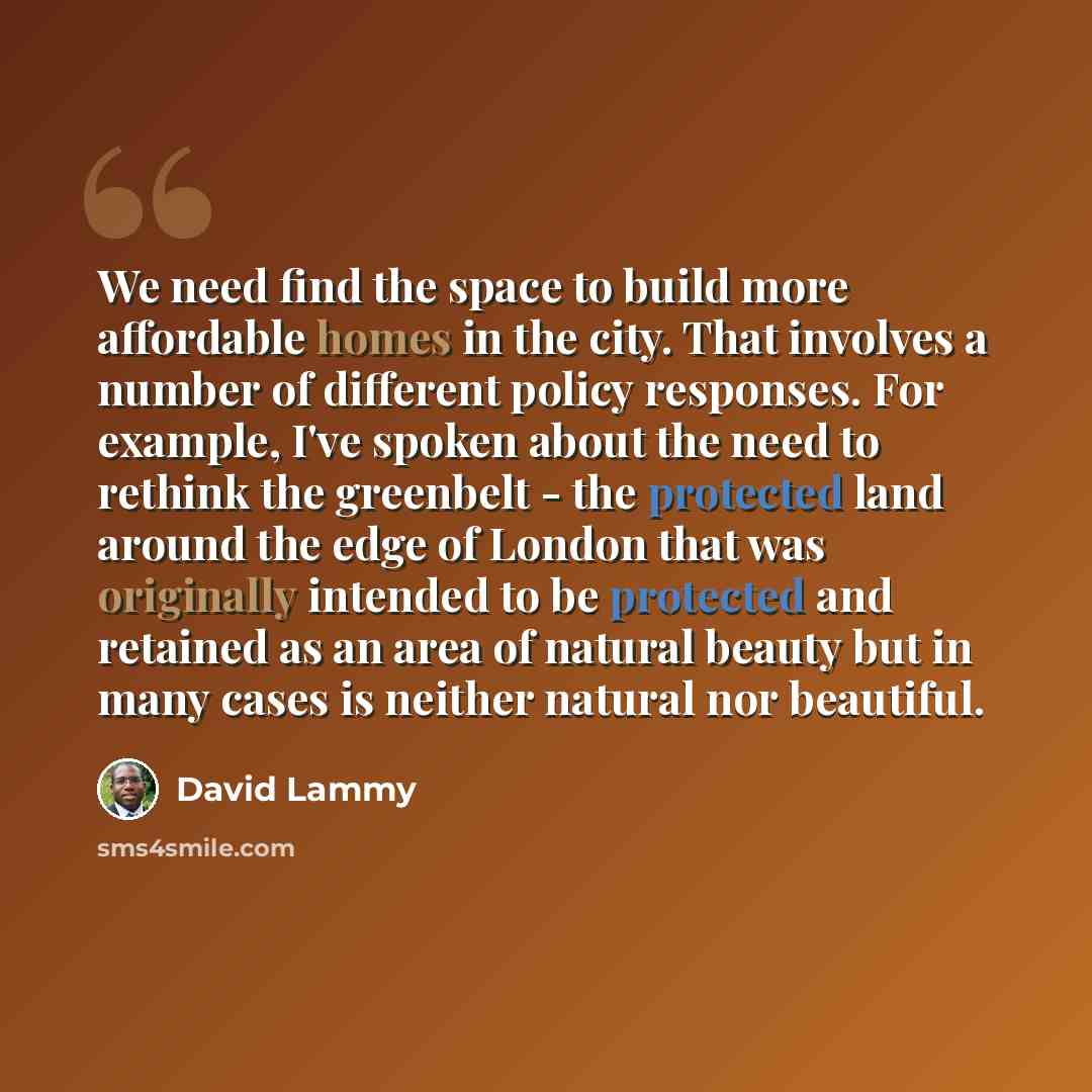 “We need find the space to build more affordable homes in the city. That involves a number of different policy responses. For example, I've spoken about the need to rethink the greenbelt - the protected land around the edge of London that was originally intended to be protected and retained as an…” quote by David Lammy