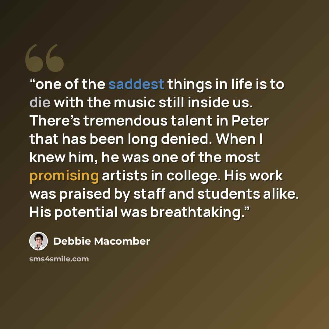 “one of the saddest things in life is to die with the music still inside us. There’s tremendous talent in Peter that has been long denied. When I knew him, he was one of the most promising artists in college. His work was praised by staff and students alike. His potential was breathtaking.” quote by Debbie Macomber