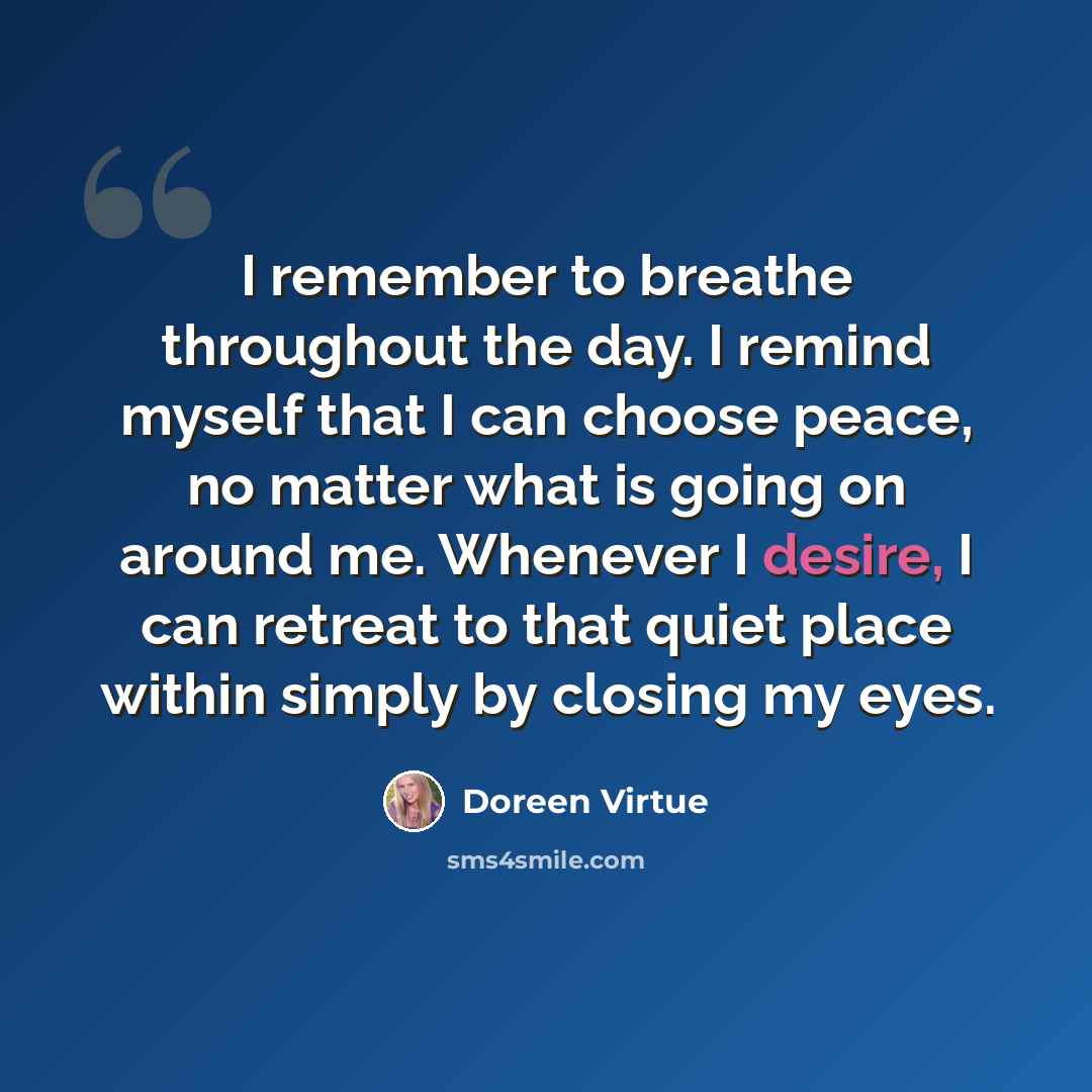 “I remember to breathe throughout the day. I remind myself that I can choose peace, no matter what is going on around me. Whenever I desire, I can retreat to that quiet place within simply by closing my eyes.” quote by Doreen Virtue