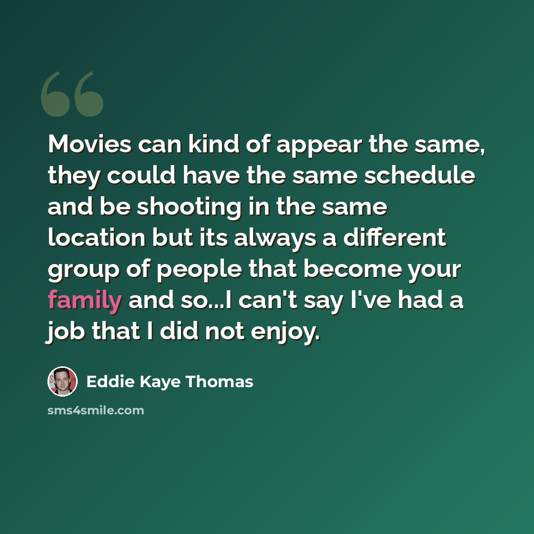 “Movies can kind of appear the same, they could have the same schedule and be shooting in the same location but its always a different group of people that become your family and so...I can't say I've had a job that I did not enjoy.” quote by Eddie Kaye Thomas