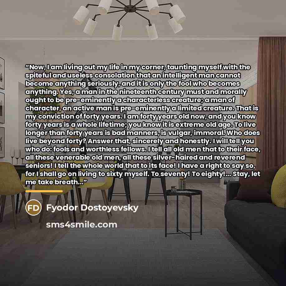 “Now, I am living out my life in my corner, taunting myself with the spiteful and useless consolation that an intelligent man cannot become anything seriously, and it is only the fool who becomes anything. Yes, a man in the nineteenth century must and morally ought to be pre-eminently a…” quote by Fyodor Dostoyevsky