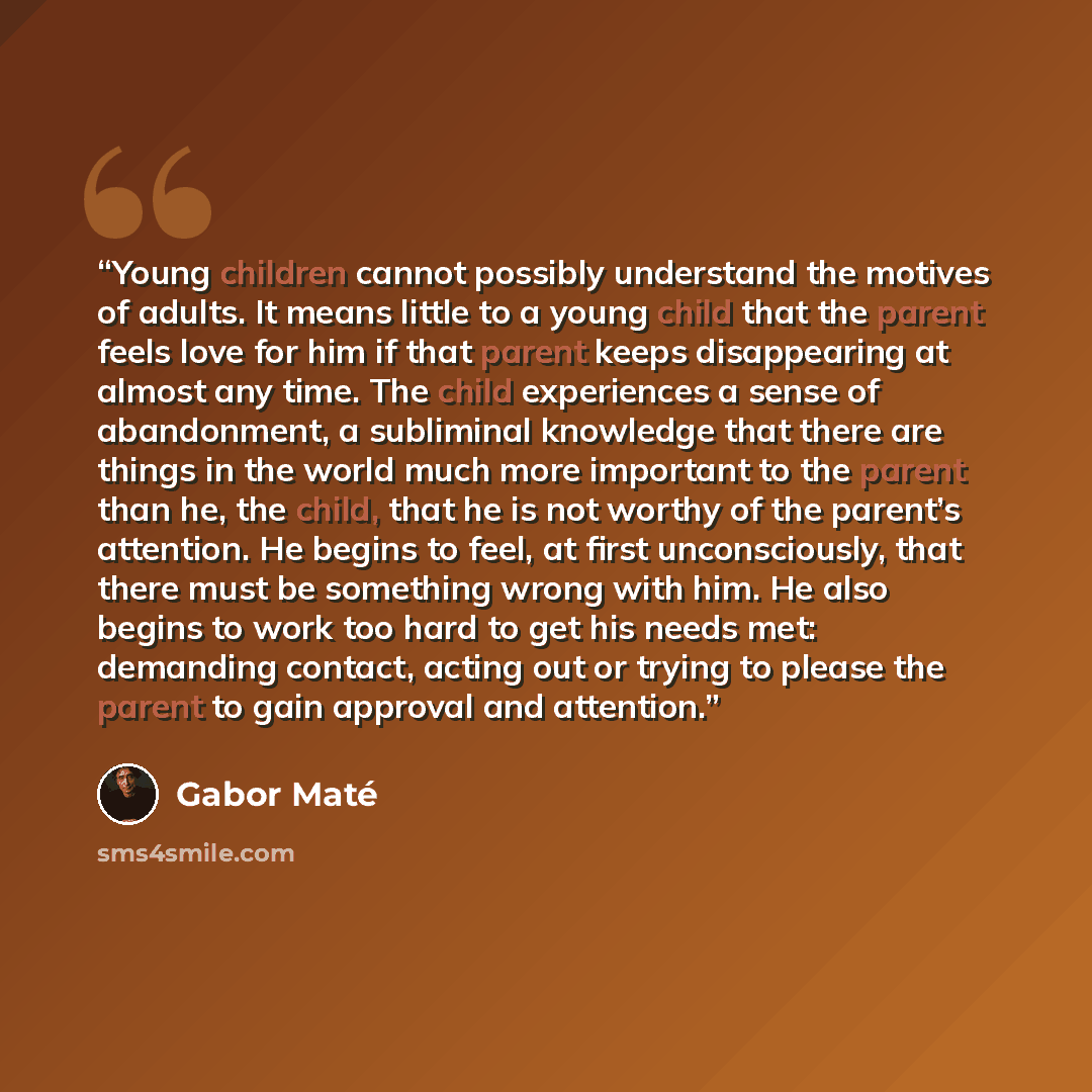 “Young children cannot possibly understand the motives of adults. It means little to a young child that the parent feels love for him if that parent keeps disappearing at almost any time. The child experiences a sense of abandonment, a subliminal knowledge that there are things in the world much…” quote by Gabor Maté