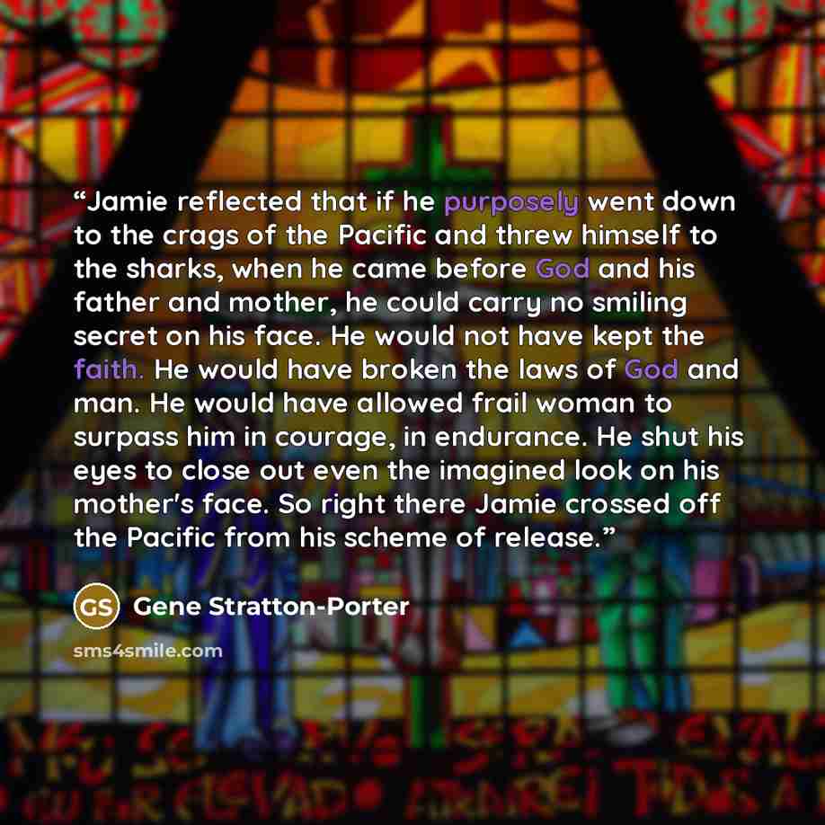 “Jamie reflected that if he purposely went down to the crags of the Pacific and threw himself to the sharks, when he came before God and his father and mother, he could carry no smiling secret on his face. He would not have kept the faith. He would have broken the laws of God and man. He would have…” quote by Gene Stratton-Porter