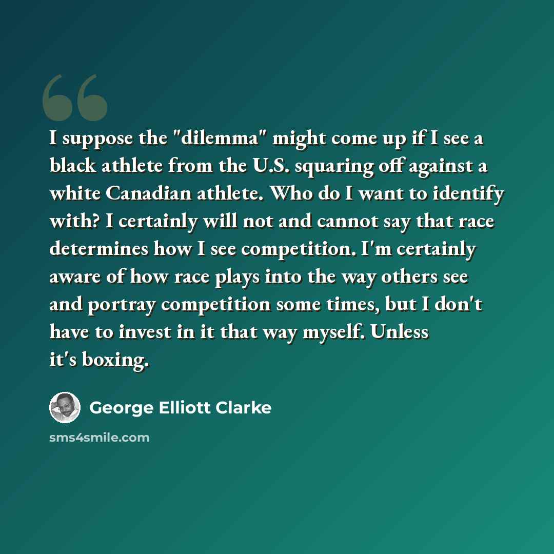 “I suppose the "dilemma" might come up if I see a black athlete from the U.S. squaring off against a white Canadian athlete. Who do I want to identify with? I certainly will not and cannot say that race determines how I see competition. I'm certainly aware of how race plays into the way others see…” quote by George Elliott Clarke