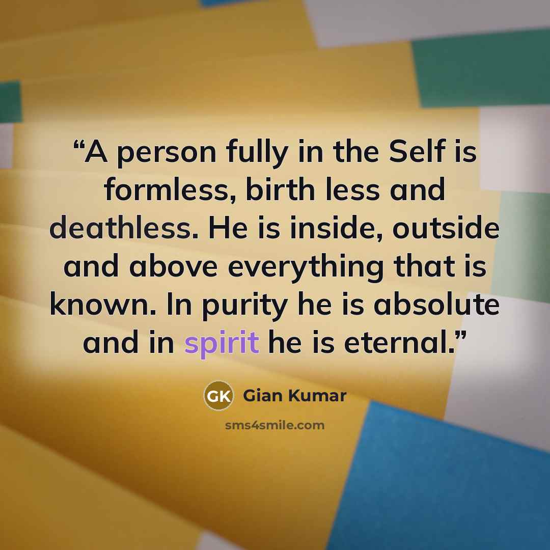 “A person fully in the Self is formless, birth less and deathless. He is inside, outside and above everything that is known. In purity he is absolute and in spirit he is eternal.” quote by Gian Kumar