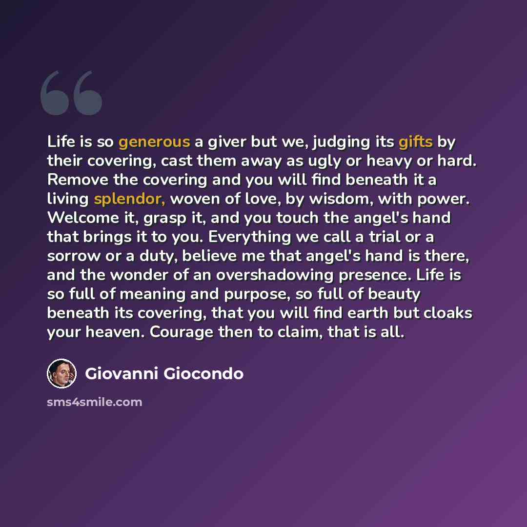“Life is so generous a giver but we, judging its gifts by their covering, cast them away as ugly or heavy or hard. Remove the covering and you will find beneath it a living splendor, woven of love, by wisdom, with power. Welcome it, grasp it, and you touch the angel's hand that brings it to you…” quote by Giovanni Giocondo