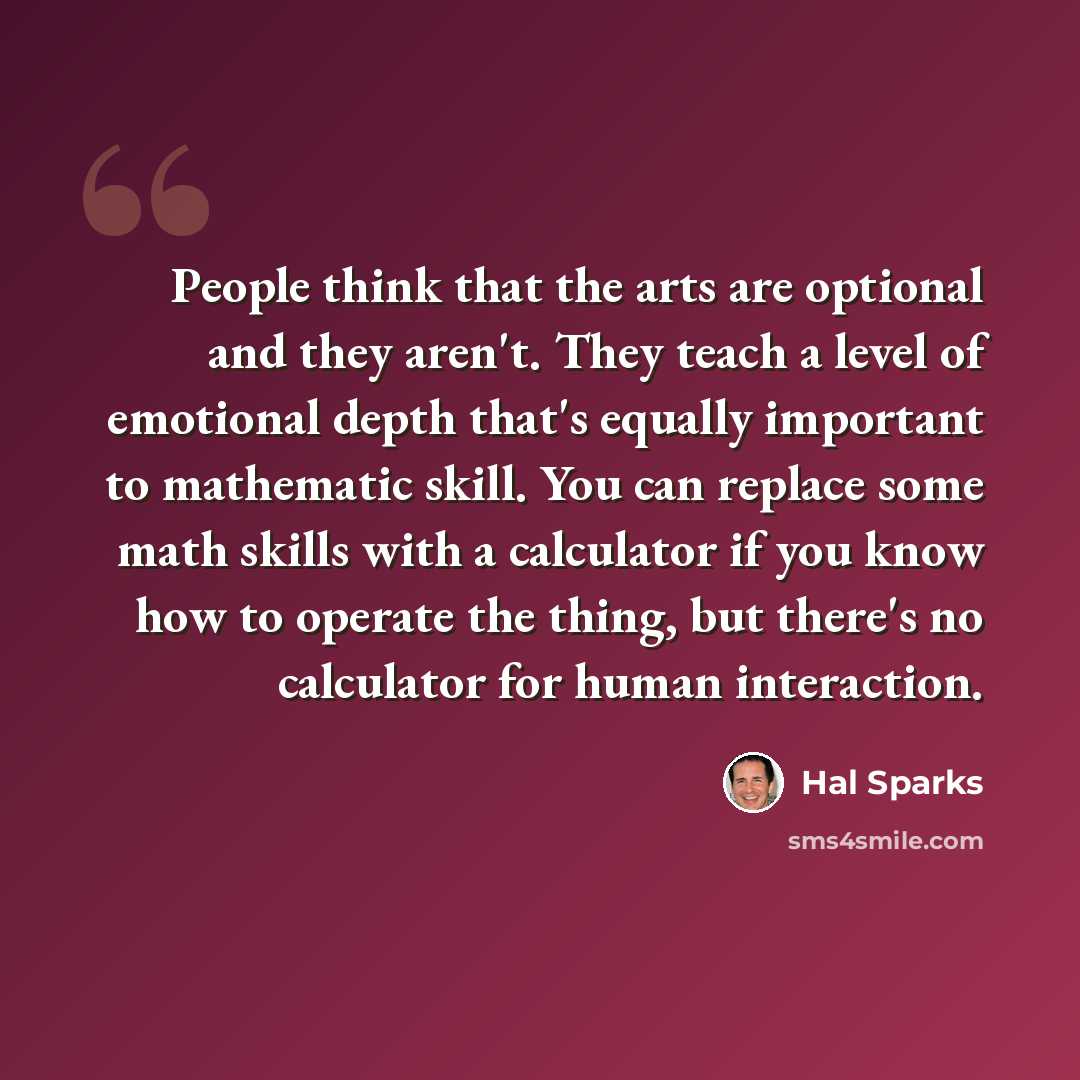 “People think that the arts are optional and they aren't. They teach a level of emotional depth that's equally important to mathematic skill. You can replace some math skills with a calculator if you know how to operate the thing, but there's no calculator for human interaction.” quote by Hal Sparks
