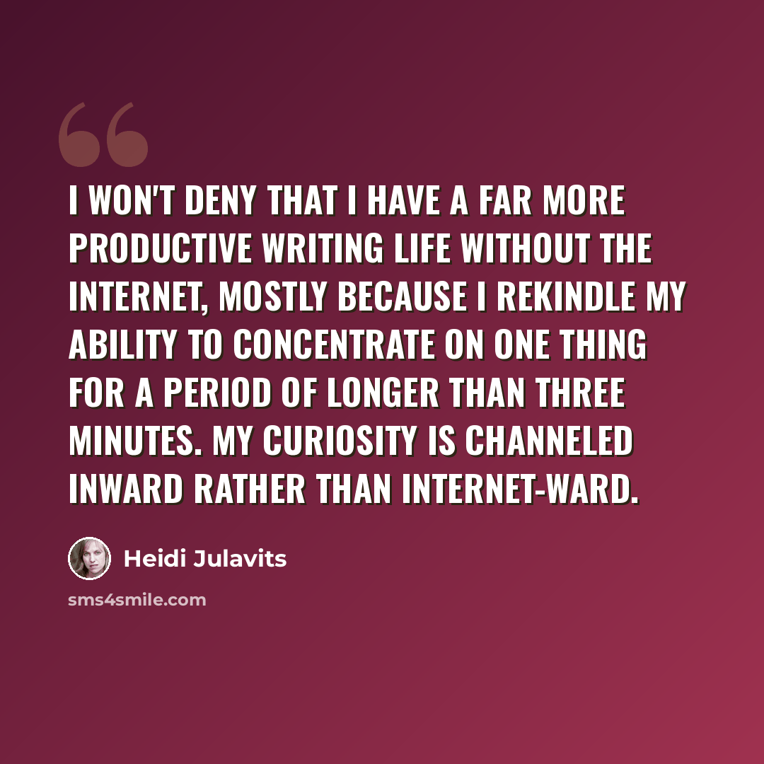 “I won't deny that I have a far more productive writing life without the Internet, mostly because I rekindle my ability to concentrate on one thing for a period of longer than three minutes. My curiosity is channeled inward rather than Internet-ward.” quote by Heidi Julavits
