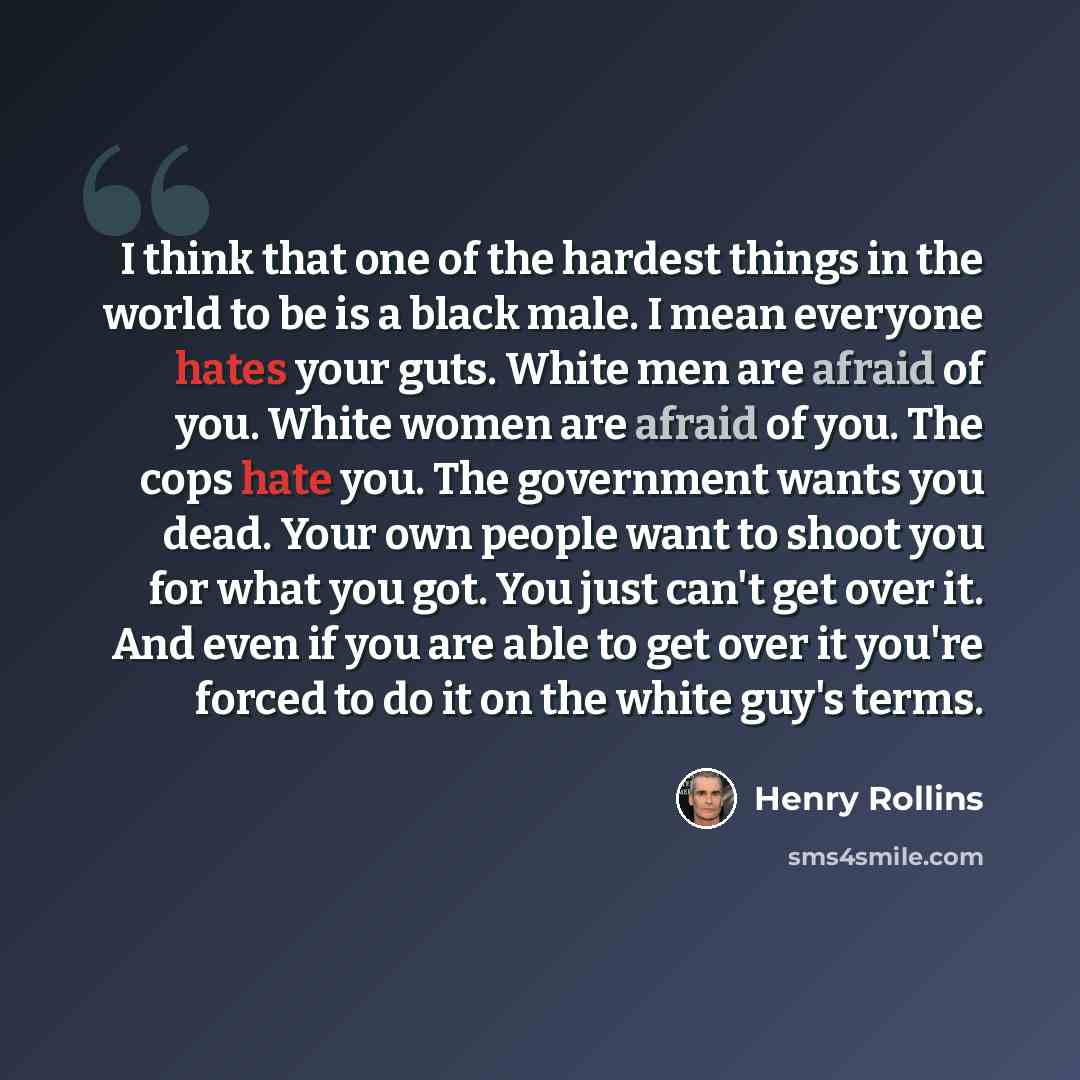 “I think that one of the hardest things in the world to be is a black male. I mean everyone hates your guts. White men are afraid of you. White women are afraid of you. The cops hate you. The government wants you dead. Your own people want to shoot you for what you got. You just can't get over it…” quote by Henry Rollins