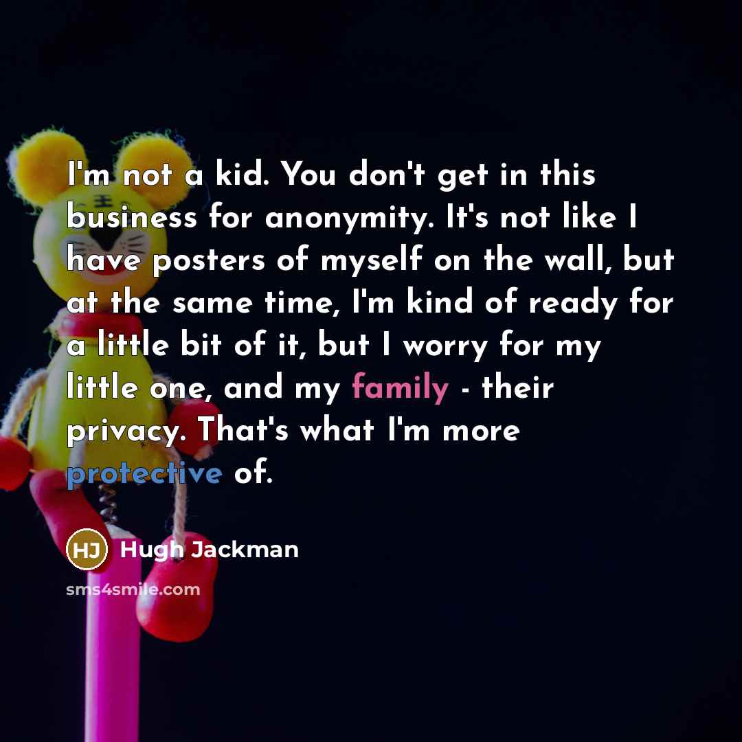 “I'm not a kid. You don't get in this business for anonymity. It's not like I have posters of myself on the wall, but at the same time, I'm kind of ready for a little bit of it, but I worry for my little one, and my family - their privacy. That's what I'm more protective of.” quote by Hugh Jackman
