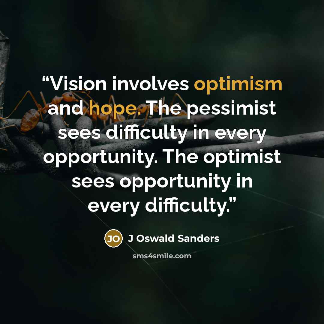 “Vision involves optimism and hope. The pessimist sees difficulty in every opportunity. The optimist sees opportunity in every difficulty.” quote by J Oswald Sanders