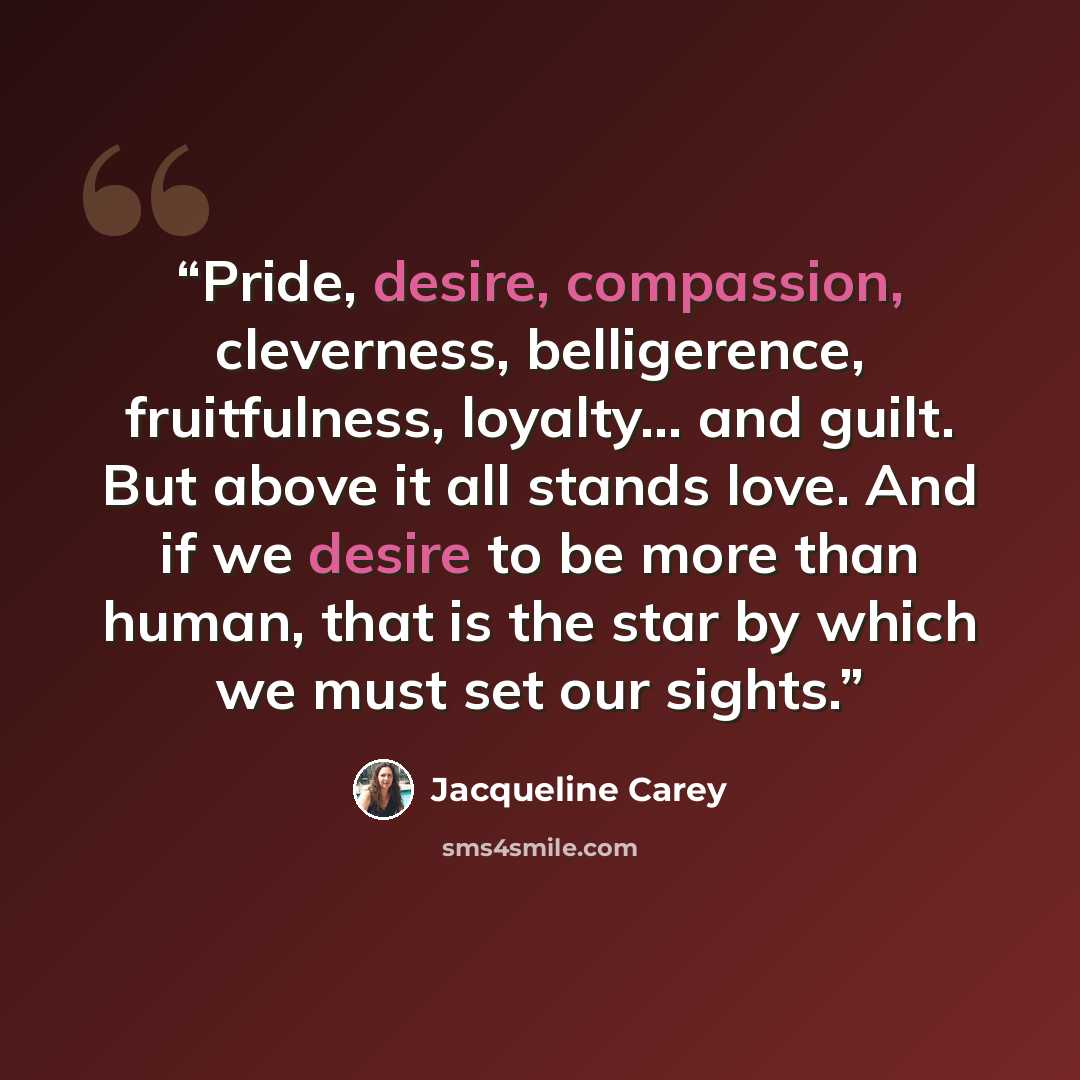“Pride, desire, compassion, cleverness, belligerence, fruitfulness, loyalty… and guilt. But above it all stands love. And if we desire to be more than human, that is the star by which we must set our sights.” quote by Jacqueline Carey