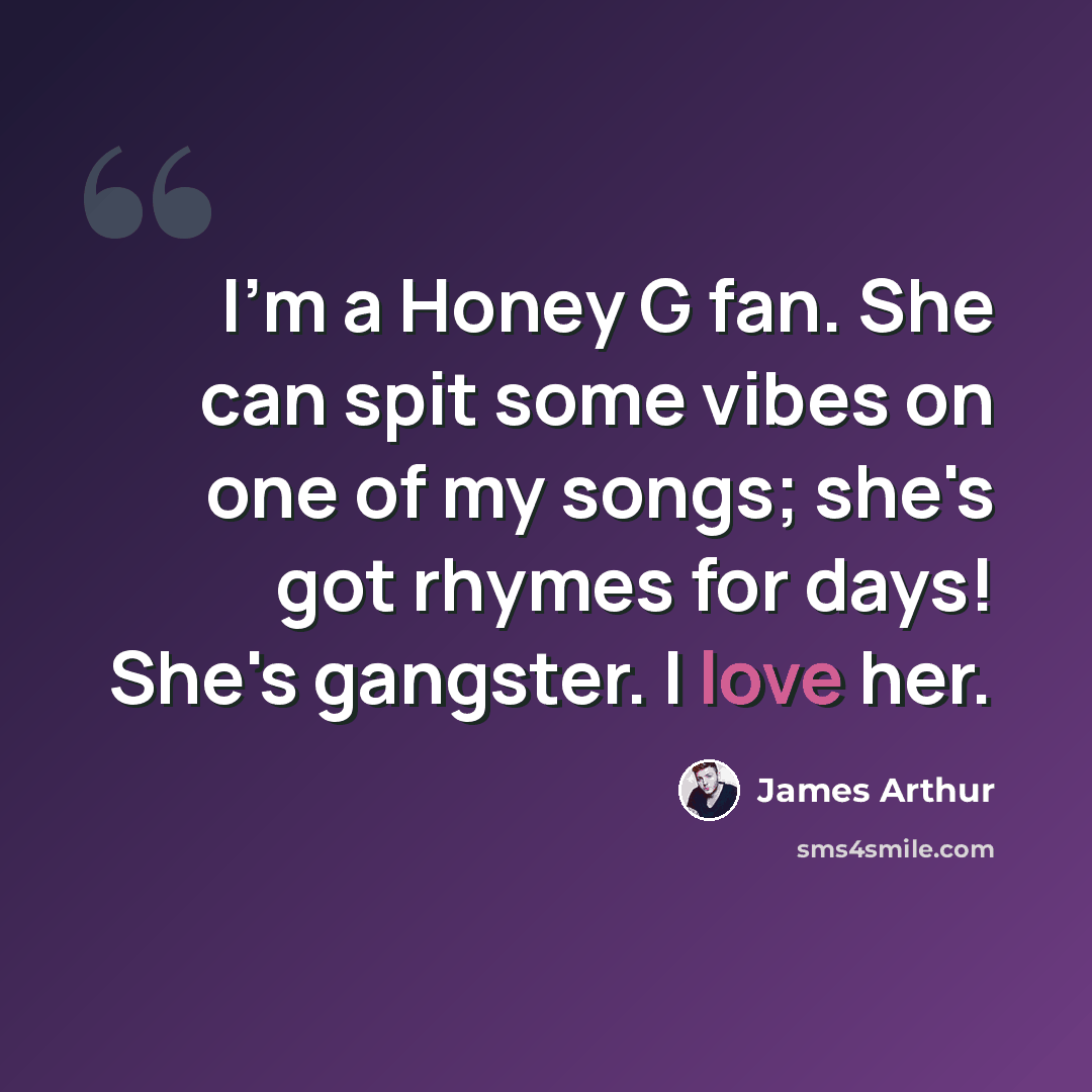 “I'm a Honey G fan. She can spit some vibes on one of my songs; she's got rhymes for days! She's gangster. I love her.” quote by James Arthur
