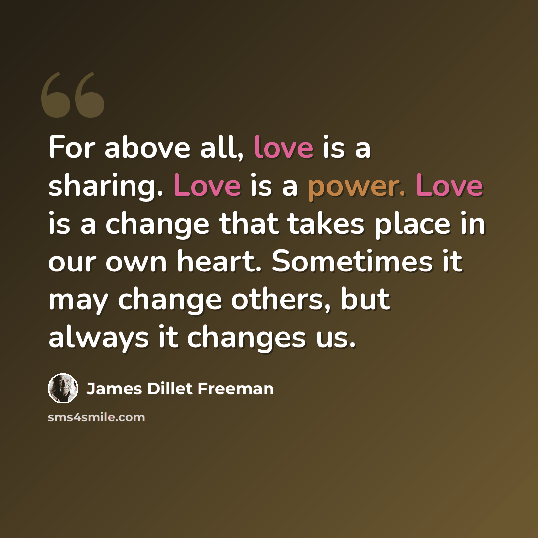 “For above all, love is a sharing. Love is a power. Love is a change that takes place in our own heart. Sometimes it may change others, but always it changes us.” quote by James Dillet Freeman