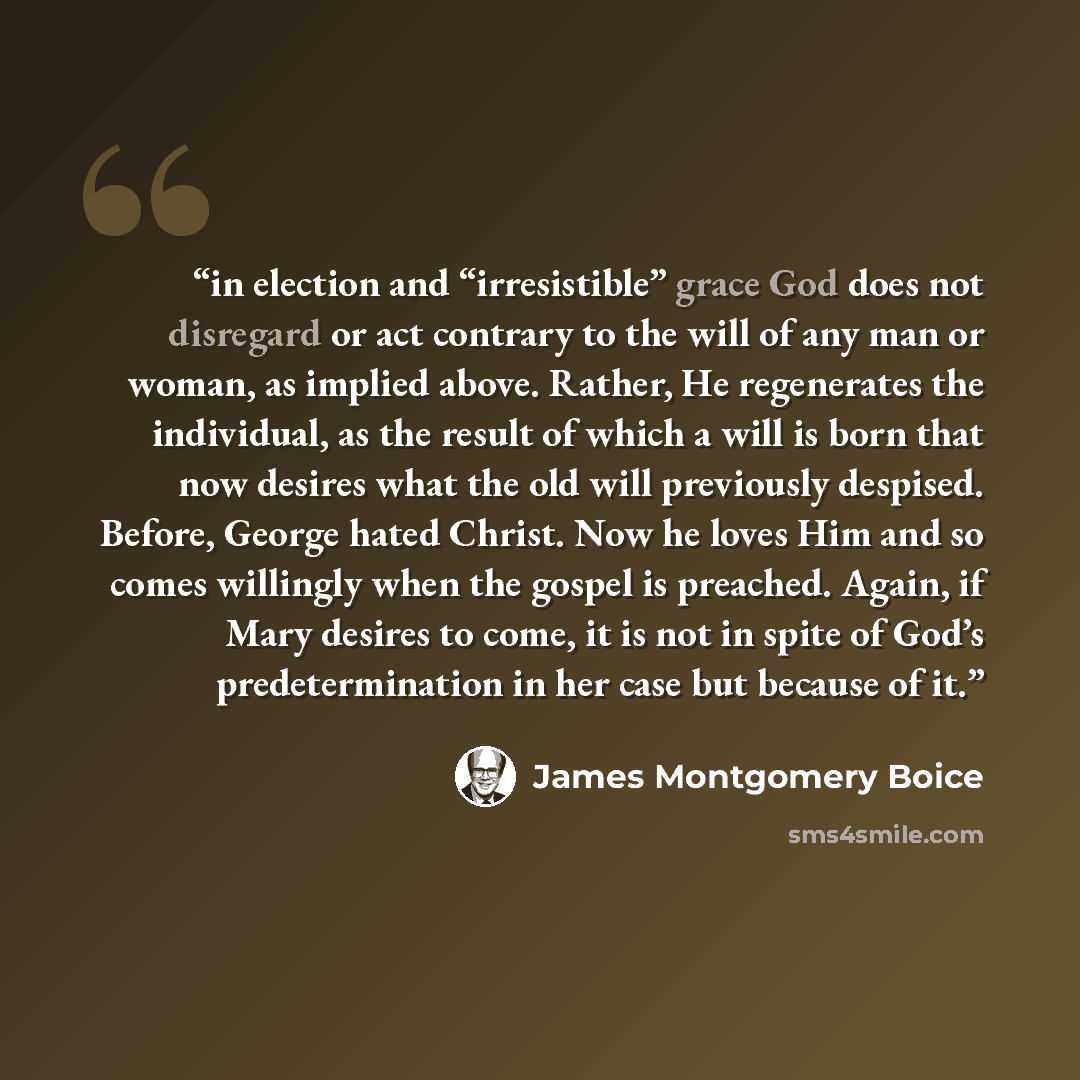“in election and “irresistible” grace God does not disregard or act contrary to the will of any man or woman, as implied above. Rather, He regenerates the individual, as the result of which a will is born that now desires what the old will previously despised. Before, George hated Christ. Now he…” quote by James Montgomery Boice