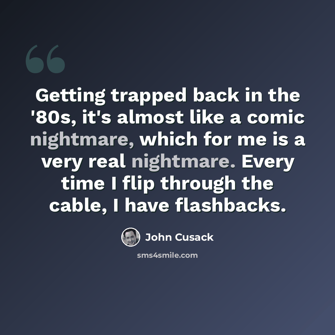 “Getting trapped back in the '80s, it's almost like a comic nightmare, which for me is a very real nightmare. Every time I flip through the cable, I have flashbacks.” quote by John Cusack