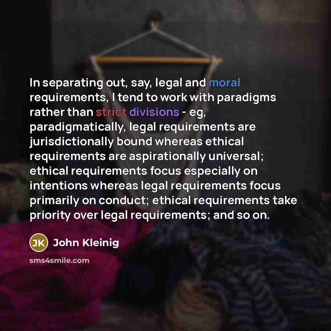 “In separating out, say, legal and moral requirements, I tend to work with paradigms rather than strict divisions - eg, paradigmatically, legal requirements are jurisdictionally bound whereas ethical requirements are aspirationally universal; ethical requirements focus especially on intentions…” quote by John Kleinig