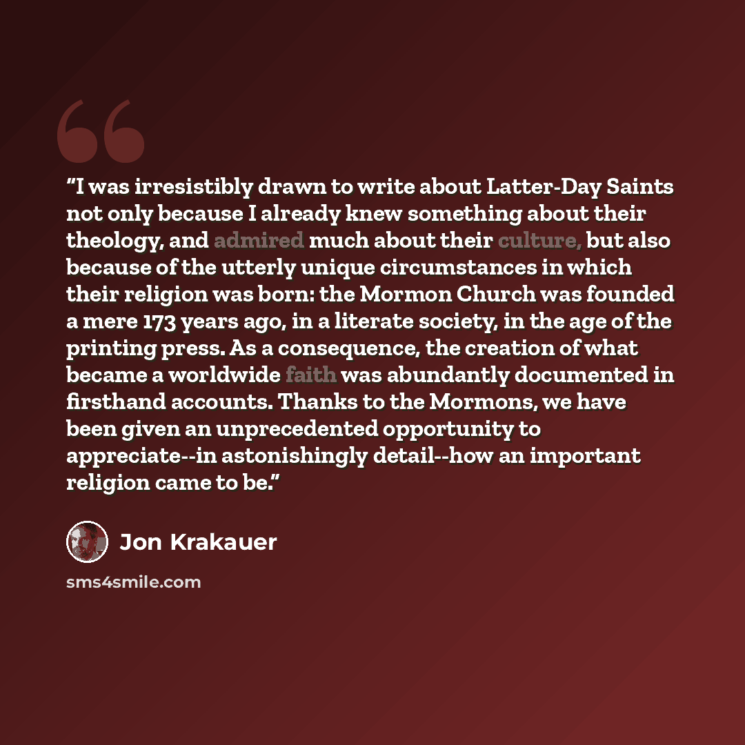 “I was irresistibly drawn to write about Latter-Day Saints not only because I already knew something about their theology, and admired much about their culture, but also because of the utterly unique circumstances in which their religion was born: the Mormon Church was founded a mere 173 years ago…” quote by Jon Krakauer