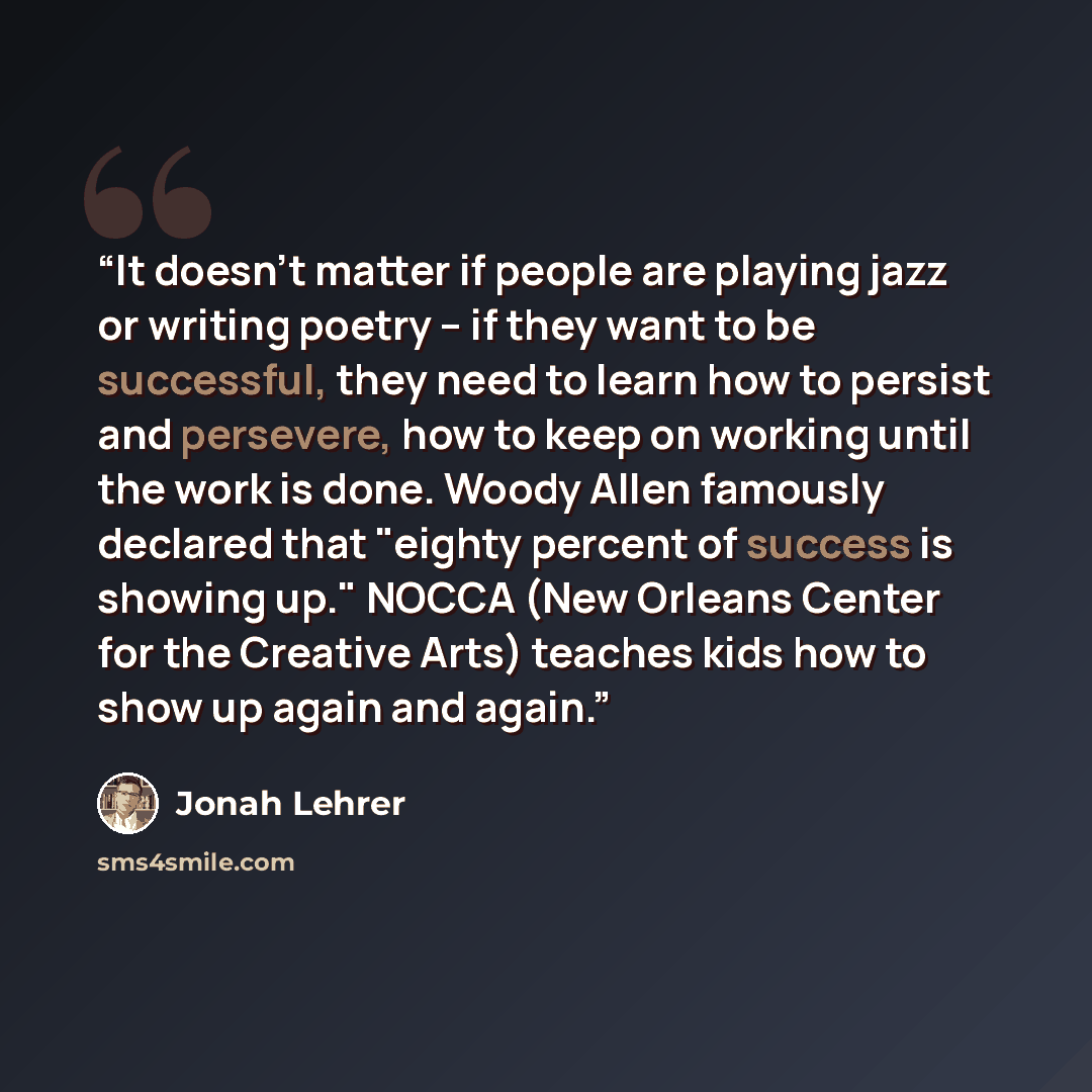 “It doesn't matter if people are playing jazz or writing poetry -- if they want to be successful, they need to learn how to persist and persevere, how to keep on working until the work is done. Woody Allen famously declared that "eighty percent of success is showing up." NOCCA (New Orleans Center…” quote by Jonah Lehrer