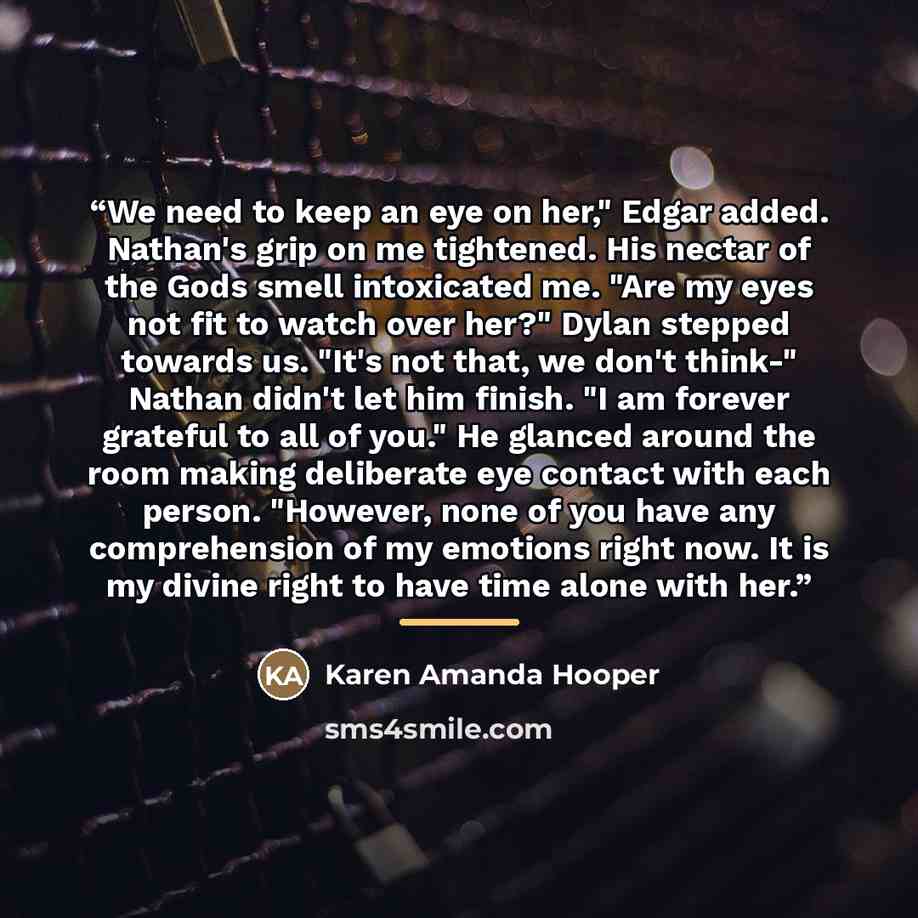 “We need to keep an eye on her," Edgar added. Nathan's grip on me tightened. His nectar of the Gods smell intoxicated me. "Are my eyes not fit to watch over her?" Dylan stepped towards us. "It's not that, we don't think-" Nathan didn't let him finish. "I am forever grateful to all of you." He…” quote by Karen Amanda Hooper