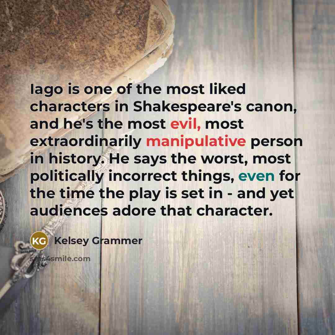 “Iago is one of the most liked characters in Shakespeare's canon, and he's the most evil, most extraordinarily manipulative person in history. He says the worst, most politically incorrect things, even for the time the play is set in - and yet audiences adore that character.” quote by Kelsey Grammer