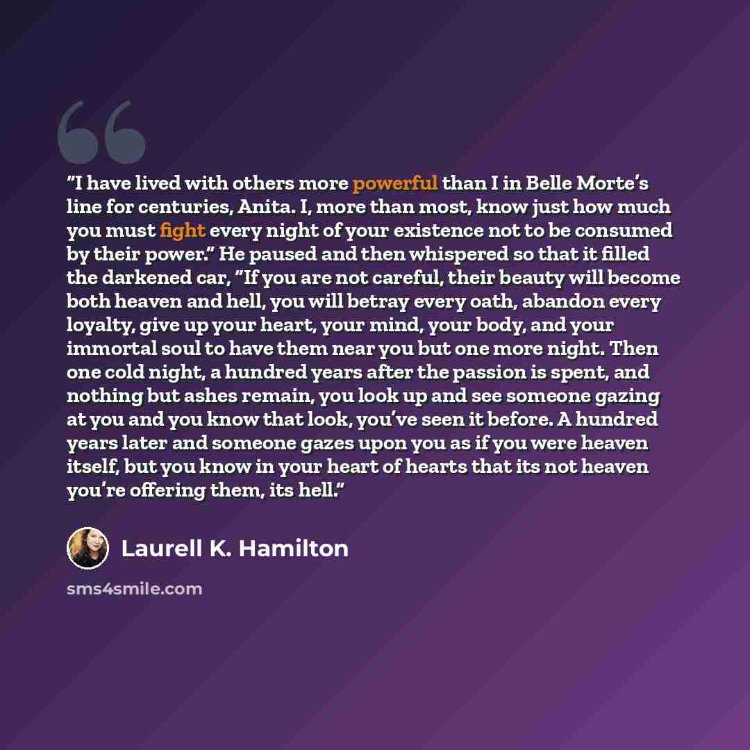 “I have lived with others more powerful than I in Belle Morte’s line for centuries, Anita. I, more than most, know just how much you must fight every night of your existence not to be consumed by their power.” He paused and then whispered so that it filled the darkened car, “If you are not careful…” quote by Laurell K. Hamilton