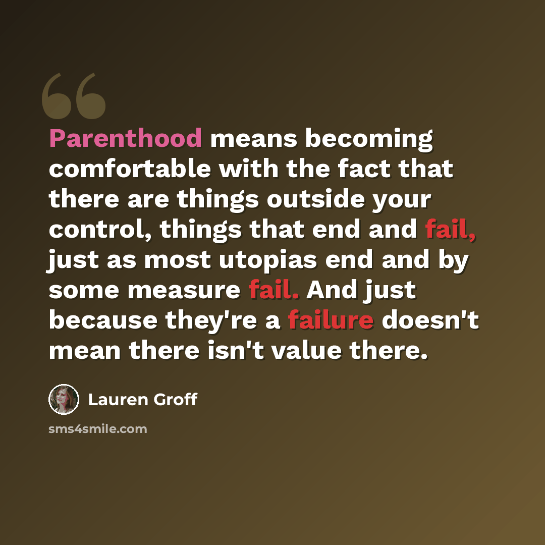 “Parenthood means becoming comfortable with the fact that there are things outside your control, things that end and fail, just as most utopias end and by some measure fail. And just because they're a failure doesn't mean there isn't value there.” quote by Lauren Groff