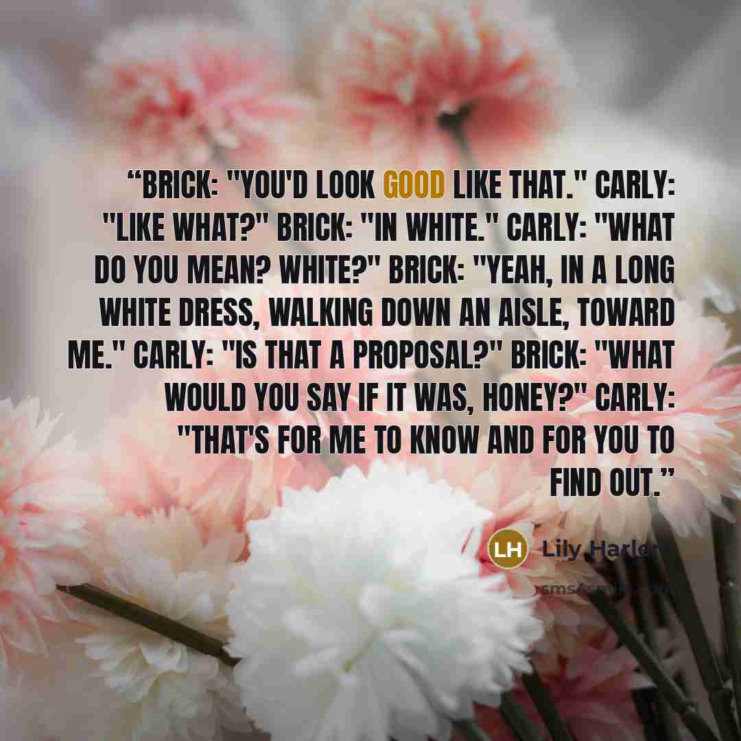 “Brick: "You'd look good like that." Carly: "Like what?" Brick: "In white." Carly: "What do you mean? White?" Brick: "Yeah, in a long white dress, walking down an aisle, toward me." Carly: "Is that a proposal?" Brick: "What would you say if it was, honey?" Carly: "That's for me to know and for you…” quote by Lily Harlem