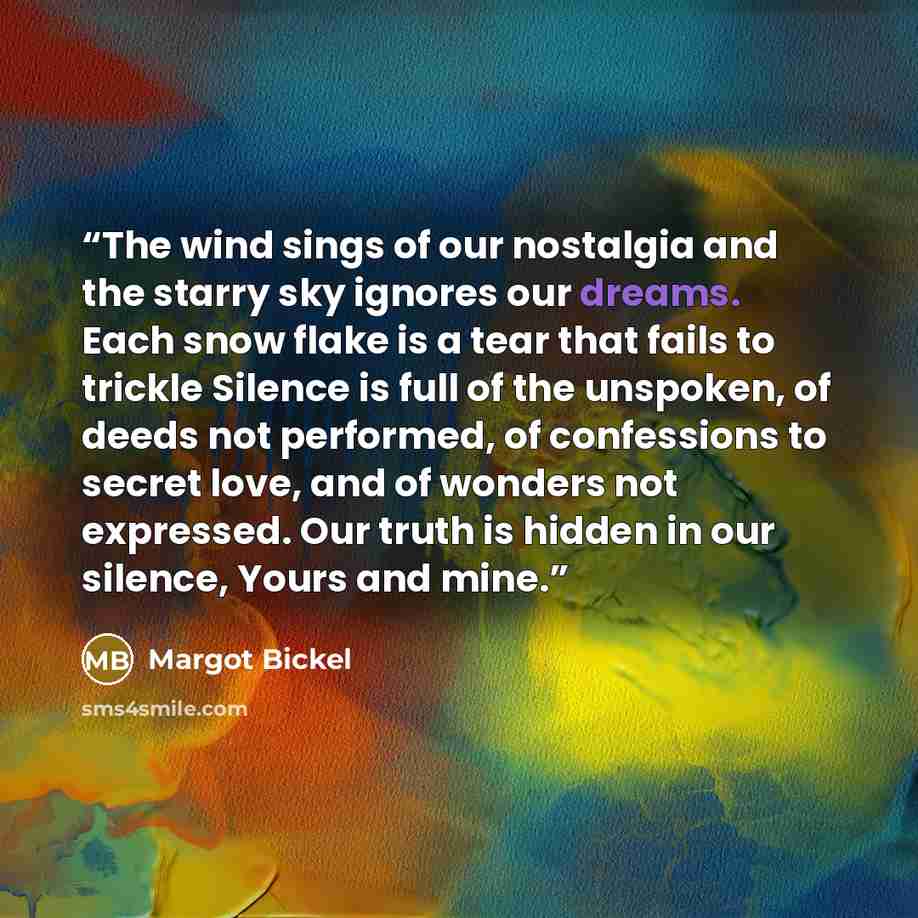 “The wind sings of our nostalgia and the starry sky ignores our dreams. Each snow flake is a tear that fails to trickle Silence is full of the unspoken, of deeds not performed, of confessions to secret love, and of wonders not expressed. Our truth is hidden in our silence, Yours and mine.” quote by Margot Bickel