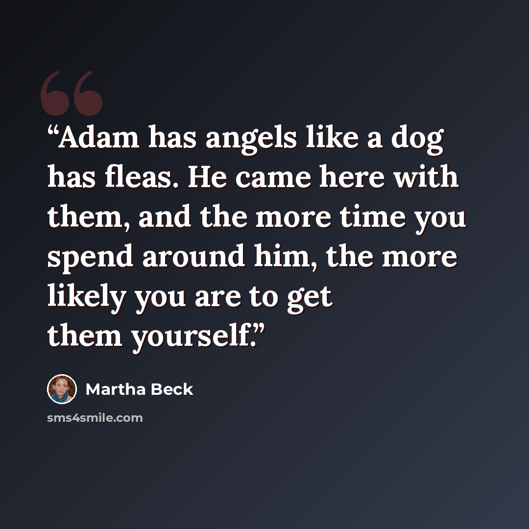 “Adam has angels like a dog has fleas. He came here with them, and the more time you spend around him, the more likely you are to get them yourself.” quote by Martha Beck